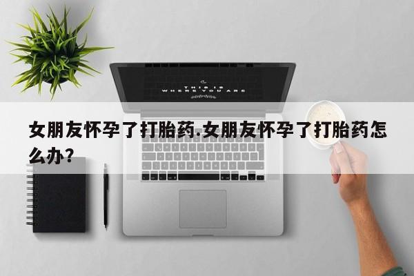 堕胎药联系方式女朋友怀孕了打胎药.女朋友怀孕了打胎药怎么办？