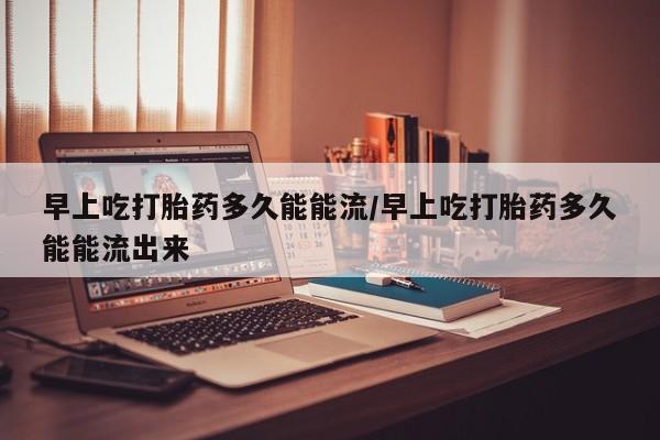 堕胎药联系方式早上吃打胎药多久能能流/早上吃打胎药多久能能流出来