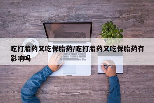 堕胎药联系方式吃打胎药又吃保胎药/吃打胎药又吃保胎药有影响吗