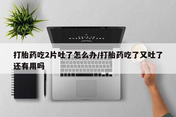 堕胎药联系方式打胎药吃2片吐了怎么办/打胎药吃了又吐了还有用吗