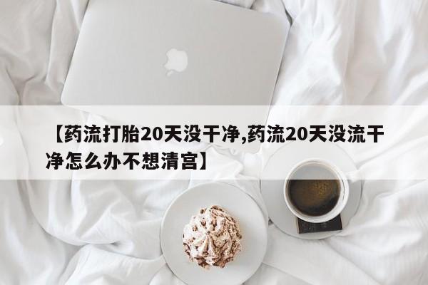 堕胎药联系方式【药流打胎20天没干净,药流20天没流干净怎么办不想清宫】