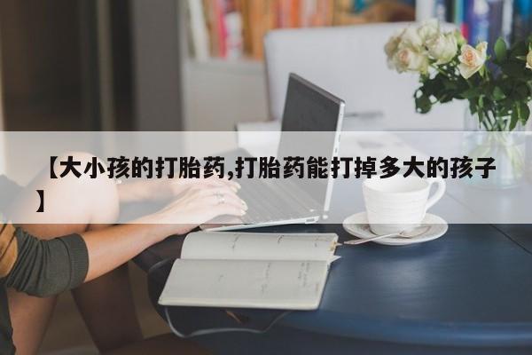堕胎药联系方式【大小孩的打胎药,打胎药能打掉多大的孩子】