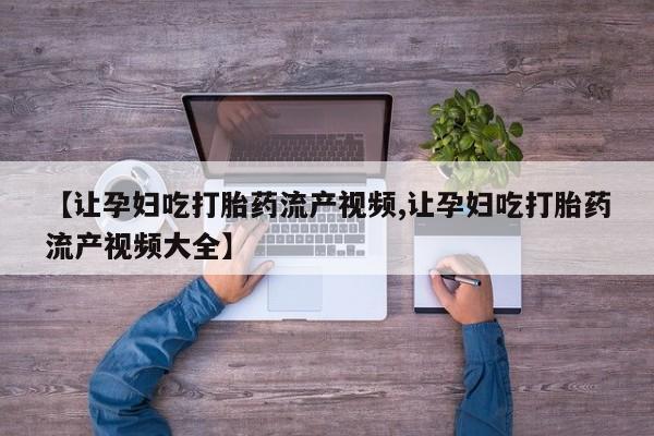 堕胎药联系方式【让孕妇吃打胎药流产视频,让孕妇吃打胎药流产视频大全】