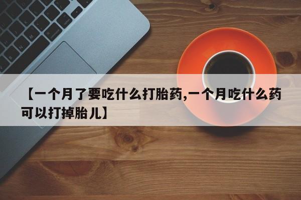 堕胎药联系方式【一个月了要吃什么打胎药,一个月吃什么药可以打掉胎儿】