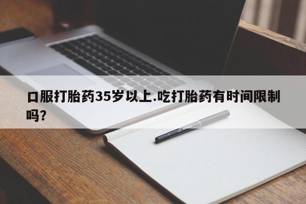堕胎药联系方式口服打胎药35岁以上.吃打胎药有时间限制吗？