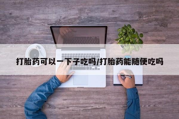 堕胎药联系方式打胎药可以一下子吃吗/打胎药能随便吃吗