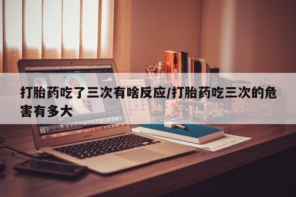 堕胎药联系方式打胎药吃了三次有啥反应/打胎药吃三次的危害有多大