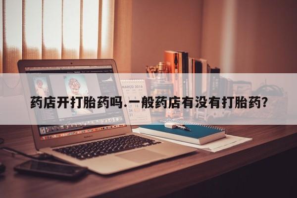 堕胎药联系方式药店开打胎药吗.一般药店有没有打胎药？