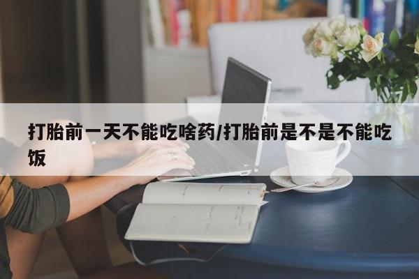堕胎药联系方式打胎前一天不能吃啥药/打胎前是不是不能吃饭