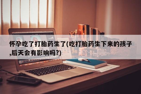堕胎药联系方式怀孕吃了打胎药生了(吃打胎药生下来的孩子,后天会有影响吗?)
