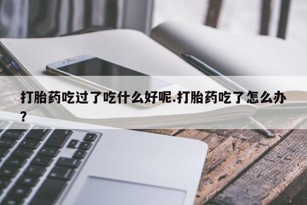 堕胎药联系方式打胎药吃过了吃什么好呢.打胎药吃了怎么办？