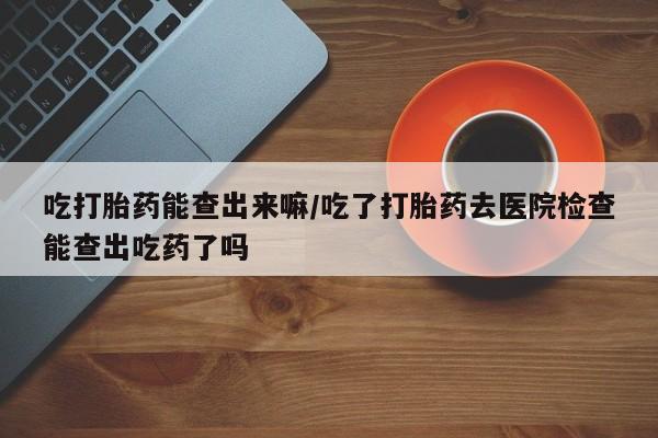 堕胎药联系方式吃打胎药能查出来嘛/吃了打胎药去医院检查能查出吃药了吗