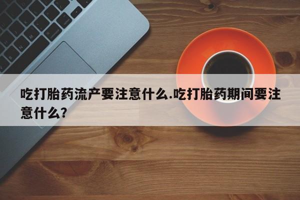 堕胎药联系方式吃打胎药流产要注意什么.吃打胎药期间要注意什么？