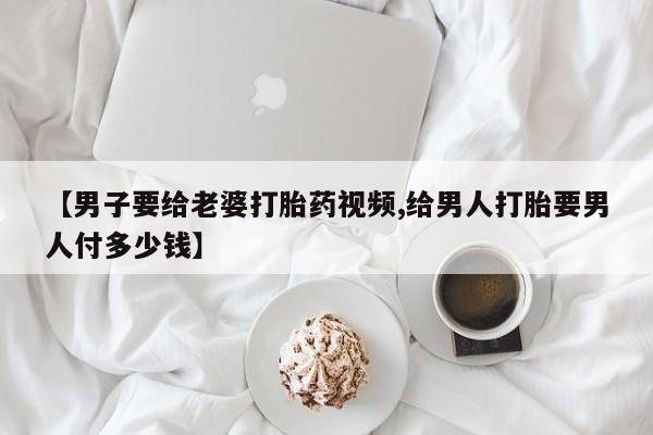 堕胎药联系方式【男子要给老婆打胎药视频,给男人打胎要男人付多少钱】