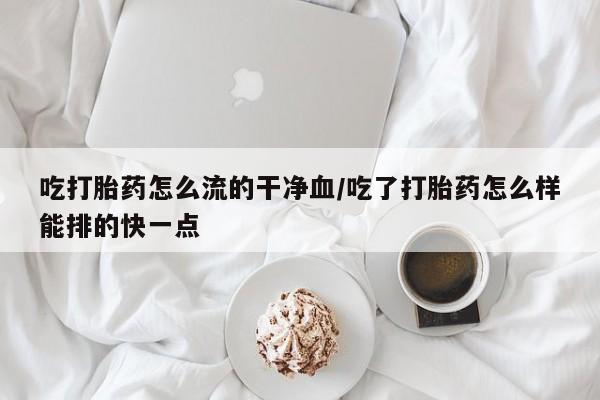 堕胎药联系方式吃打胎药怎么流的干净血/吃了打胎药怎么样能排的快一点