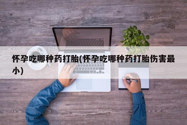 堕胎药联系方式怀孕吃哪种药打胎(怀孕吃哪种药打胎伤害最小)