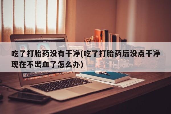 堕胎药联系方式吃了打胎药没有干净(吃了打胎药后没点干净现在不出血了怎么办)