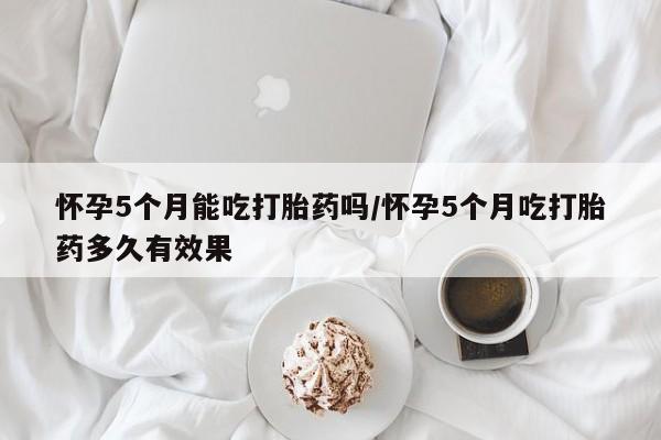 堕胎药联系方式怀孕5个月能吃打胎药吗/怀孕5个月吃打胎药多久有效果