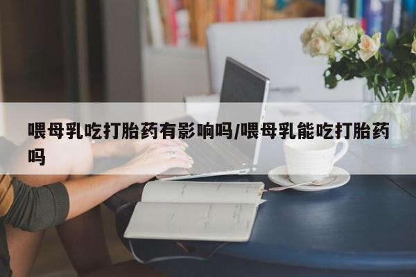 堕胎药联系方式喂母乳吃打胎药有影响吗/喂母乳能吃打胎药吗