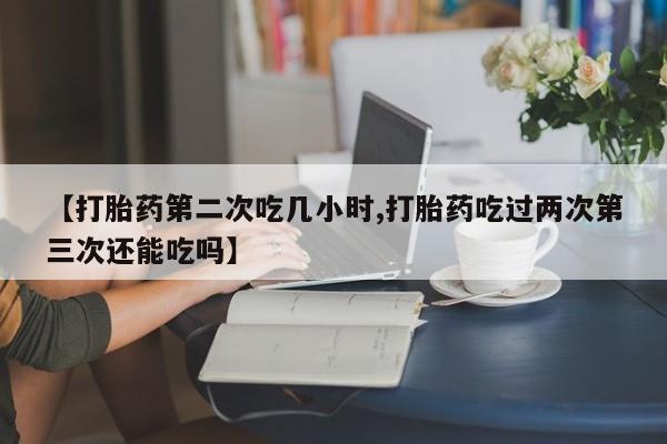 堕胎药联系方式【打胎药第二次吃几小时,打胎药吃过两次第三次还能吃吗】