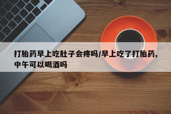 堕胎药联系方式打胎药早上吃肚子会疼吗/早上吃了打胎药,中午可以喝酒吗