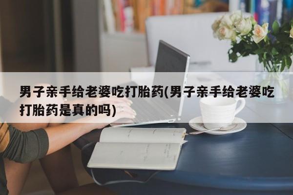 堕胎药联系方式男子亲手给老婆吃打胎药(男子亲手给老婆吃打胎药是真的吗)