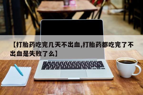 堕胎药联系方式【打胎药吃完几天不出血,打胎药都吃完了不出血是失败了么】