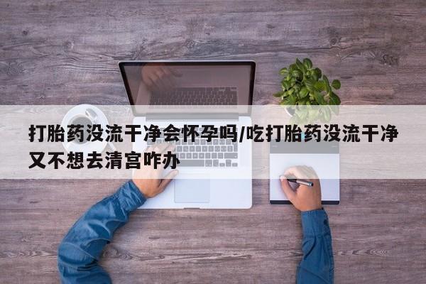 堕胎药联系方式打胎药没流干净会怀孕吗/吃打胎药没流干净又不想去清宫咋办