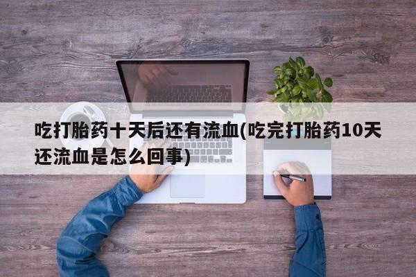 堕胎药联系方式吃打胎药十天后还有流血(吃完打胎药10天还流血是怎么回事)