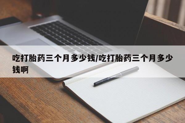堕胎药联系方式吃打胎药三个月多少钱/吃打胎药三个月多少钱啊