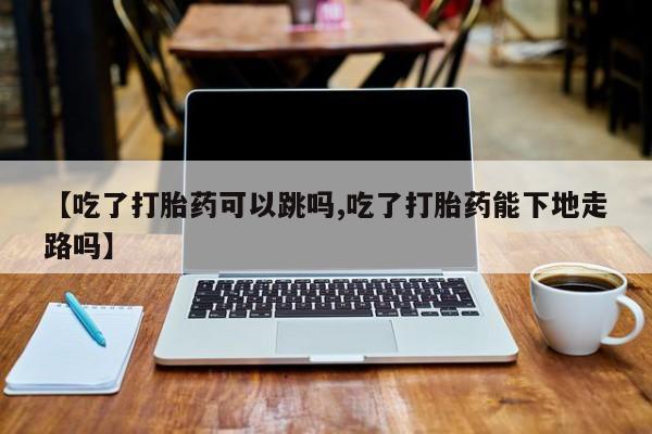 堕胎药联系方式【吃了打胎药可以跳吗,吃了打胎药能下地走路吗】