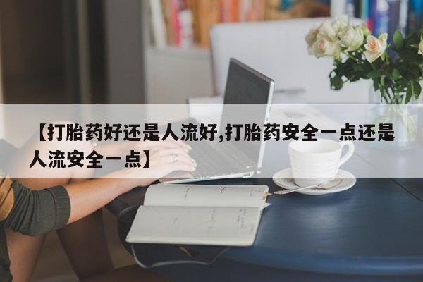 堕胎药联系方式【打胎药好还是人流好,打胎药安全一点还是人流安全一点】