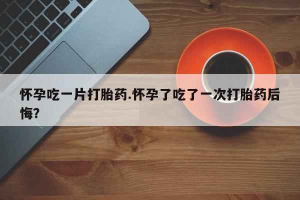堕胎药联系方式怀孕吃一片打胎药.怀孕了吃了一次打胎药后悔？