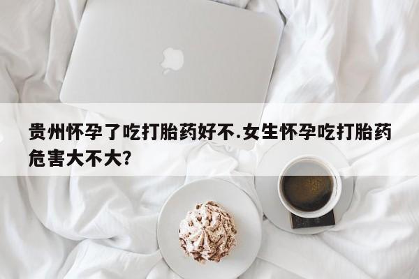 堕胎药联系方式贵州怀孕了吃打胎药好不.女生怀孕吃打胎药危害大不大？
