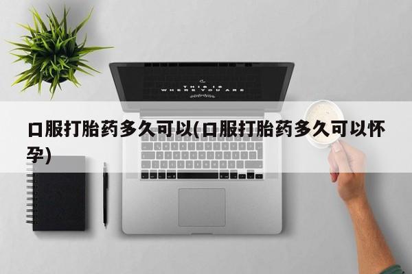堕胎药联系方式口服打胎药多久可以(口服打胎药多久可以怀孕)