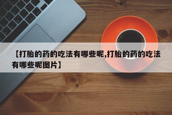 堕胎药联系方式【打胎的药的吃法有哪些呢,打胎的药的吃法有哪些呢图片】