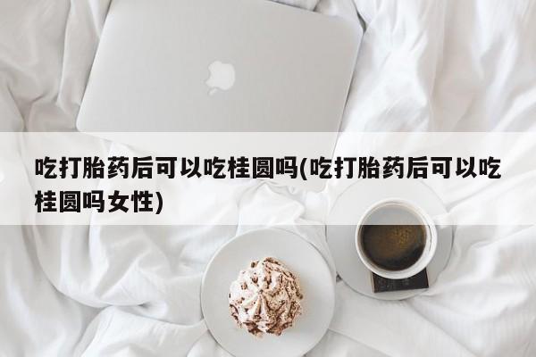 堕胎药联系方式吃打胎药后可以吃桂圆吗(吃打胎药后可以吃桂圆吗女性)
