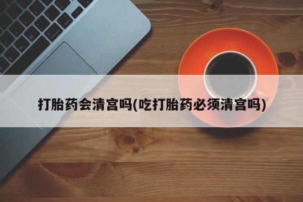 堕胎药联系方式打胎药会清宫吗(吃打胎药必须清宫吗)