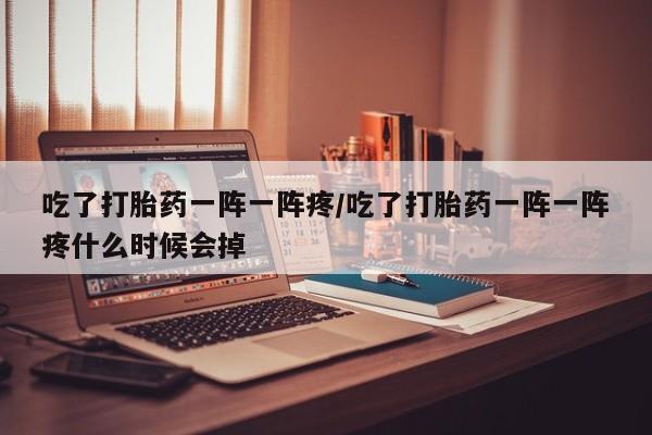 堕胎药联系方式吃了打胎药一阵一阵疼/吃了打胎药一阵一阵疼什么时候会掉