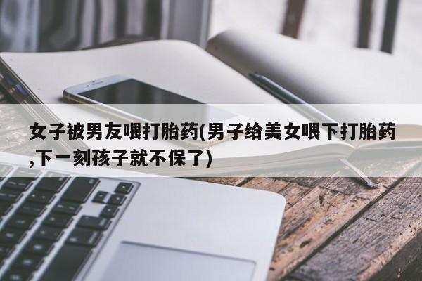堕胎药联系方式女子被男友喂打胎药(男子给美女喂下打胎药,下一刻孩子就不保了)