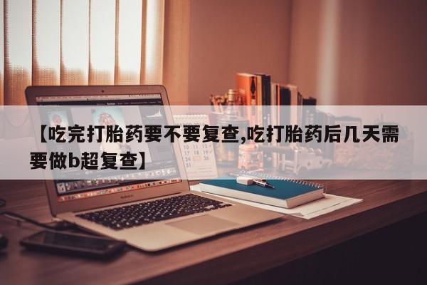 堕胎药联系方式【吃完打胎药要不要复查,吃打胎药后几天需要做b超复查】
