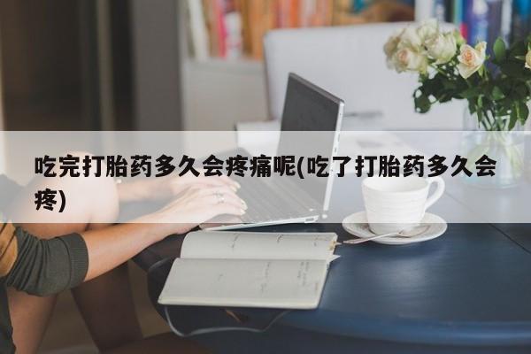 堕胎药联系方式吃完打胎药多久会疼痛呢(吃了打胎药多久会疼)