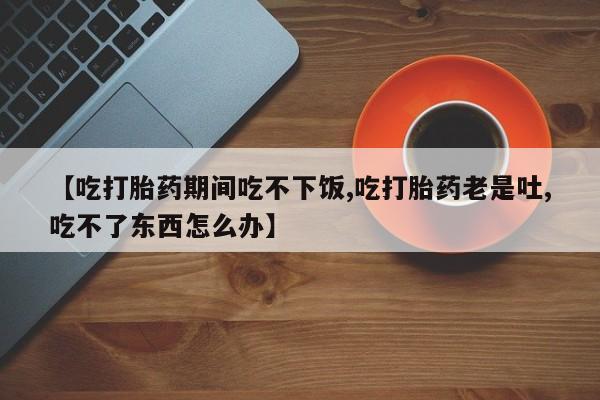堕胎药联系方式【吃打胎药期间吃不下饭,吃打胎药老是吐,吃不了东西怎么办】