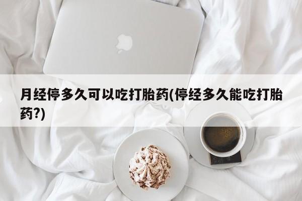 堕胎药联系方式月经停多久可以吃打胎药(停经多久能吃打胎药?)