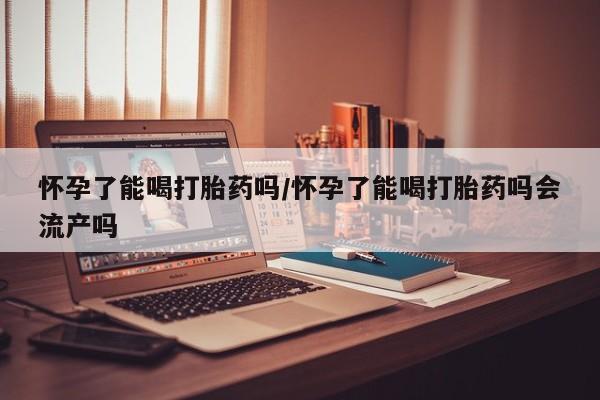 堕胎药联系方式怀孕了能喝打胎药吗/怀孕了能喝打胎药吗会流产吗