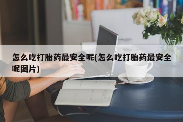 堕胎药联系方式怎么吃打胎药最安全呢(怎么吃打胎药最安全呢图片)