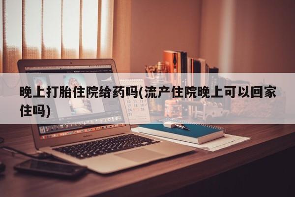 堕胎药联系方式晚上打胎住院给药吗(流产住院晚上可以回家住吗)