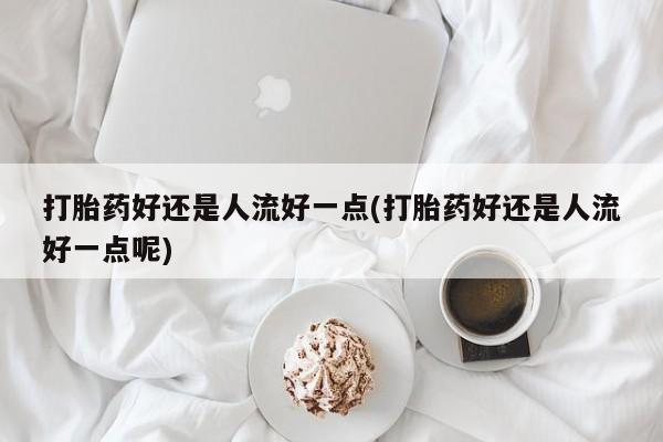 堕胎药联系方式打胎药好还是人流好一点(打胎药好还是人流好一点呢)