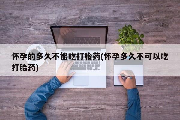 堕胎药联系方式怀孕的多久不能吃打胎药(怀孕多久不可以吃打胎药)
