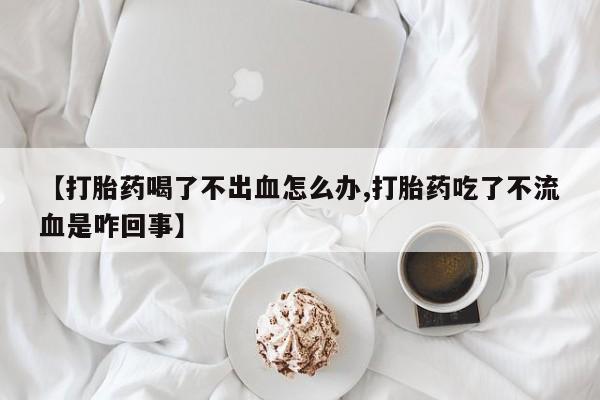 堕胎药联系方式【打胎药喝了不出血怎么办,打胎药吃了不流血是咋回事】